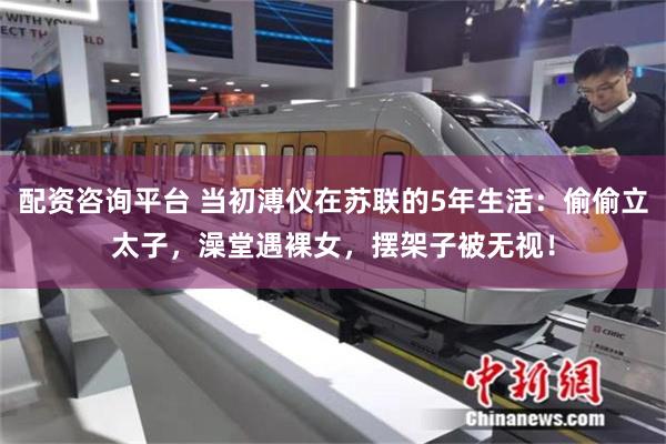 配资咨询平台 当初溥仪在苏联的5年生活：偷偷立太子，澡堂遇裸女，摆架子被无视！