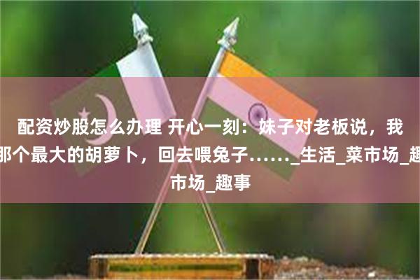 配资炒股怎么办理 开心一刻：妹子对老板说，我要那个最大的胡萝卜，回去喂兔子……_生活_菜市场_趣事