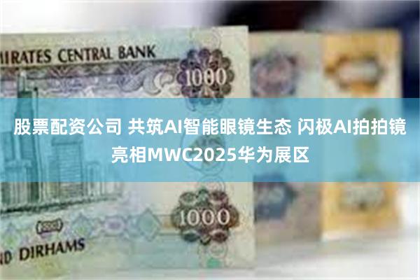 股票配资公司 共筑AI智能眼镜生态 闪极AI拍拍镜亮相MWC2025华为展区