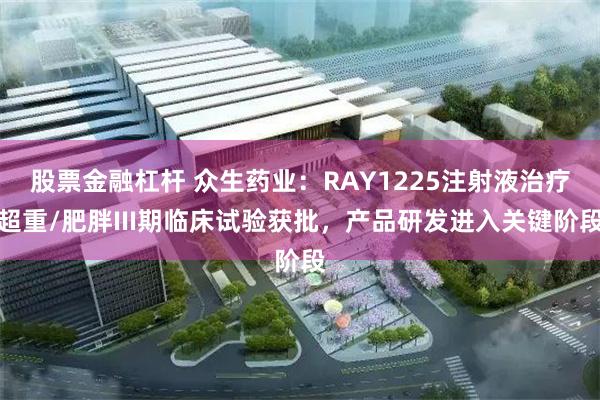 股票金融杠杆 众生药业：RAY1225注射液治疗超重/肥胖III期临床试验获批，产品研发进入关键阶段