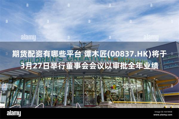 期货配资有哪些平台 谭木匠(00837.HK)将于3月27日举行董事会会议以审批全年业绩