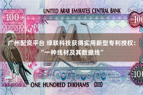 广州配资平台 绿联科技获得实用新型专利授权：“一种线材及其数据线”