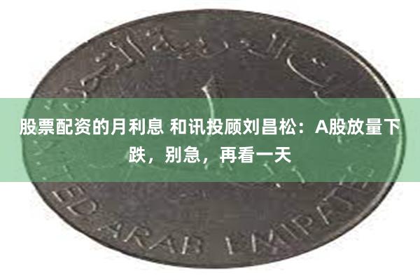 股票配资的月利息 和讯投顾刘昌松：A股放量下跌，别急，再看一天