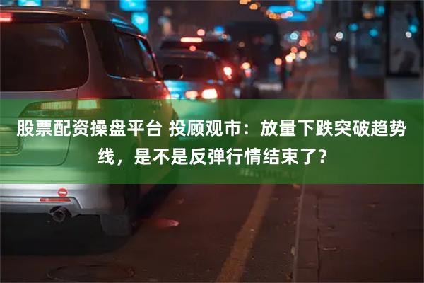 股票配资操盘平台 投顾观市：放量下跌突破趋势线，是不是反弹行情结束了？