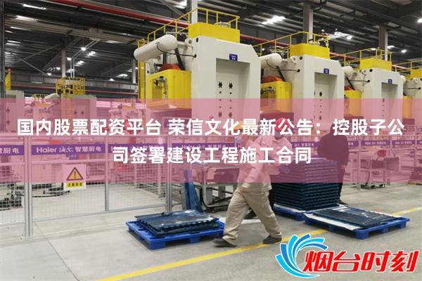 国内股票配资平台 荣信文化最新公告：控股子公司签署建设工程施工合同