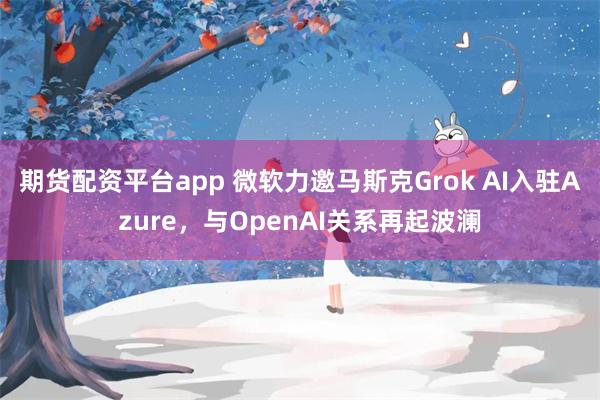 期货配资平台app 微软力邀马斯克Grok AI入驻Azure，与OpenAI关系再起波澜