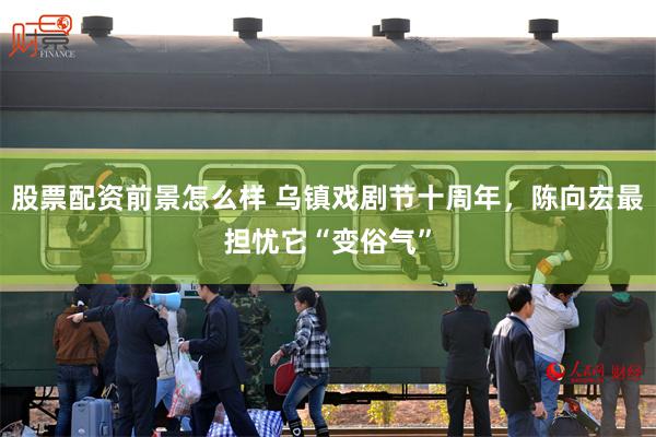股票配资前景怎么样 乌镇戏剧节十周年，陈向宏最担忧它“变俗气”