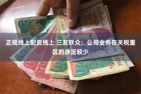 正规线上配资线上 三友联众：公司业务在关税重区的涉足较少