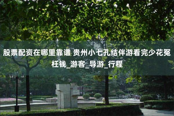 股票配资在哪里靠谱 贵州小七孔结伴游看完少花冤枉钱_游客_导游_行程
