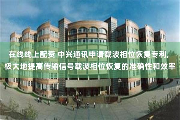 在线线上配资 中兴通讯申请载波相位恢复专利, 极大地提高传输信号载波相位恢复的准确性和效率