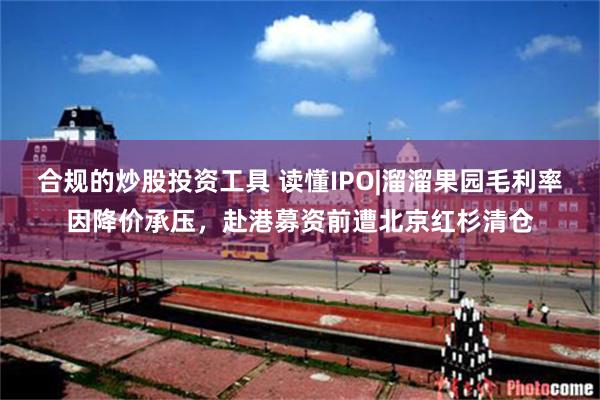 合规的炒股投资工具 读懂IPO|溜溜果园毛利率因降价承压，赴港募资前遭北京红杉清仓