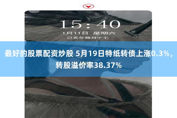 最好的股票配资炒股 5月19日特纸转债上涨0.3%，转股溢价率38.37%