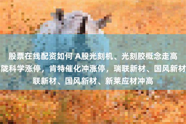 股票在线配资如何 A股光刻机、光刻胶概念走高！凯美特气、西陇科学涨停，肯特催化冲涨停，瑞联新材、国风新材、新莱应材冲高
