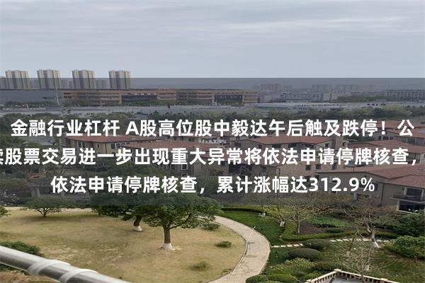 金融行业杠杆 A股高位股中毅达午后触及跌停！公司午间公告，若后续股票交易进一步出现重大异常将依法申请停牌核查，累计涨幅达312.9%