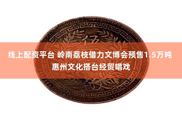 线上配资平台 岭南荔枝借力文博会预售1.5万吨 惠州文化搭台经贸唱戏