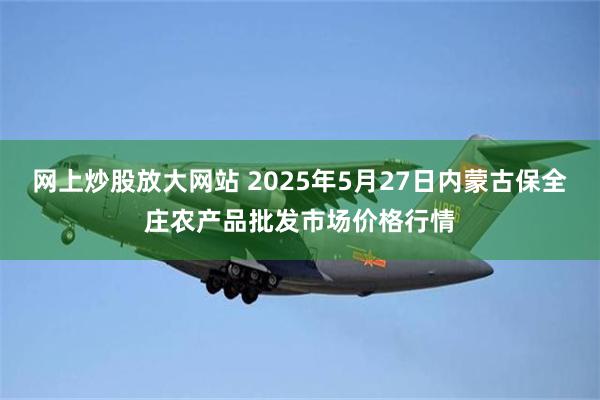 网上炒股放大网站 2025年5月27日内蒙古保全庄农产品批发市场价格行情