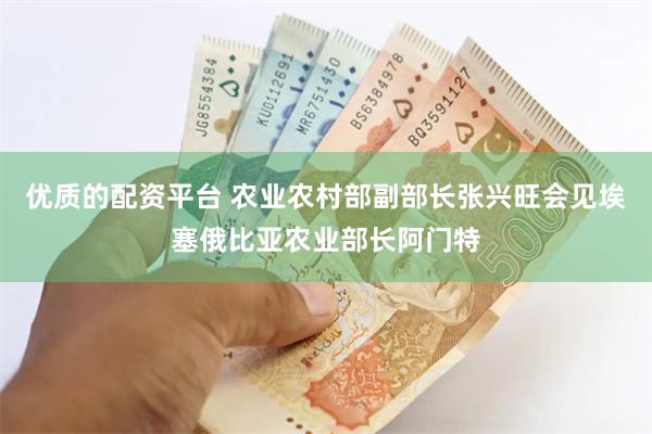 优质的配资平台 农业农村部副部长张兴旺会见埃塞俄比亚农业部长阿门特