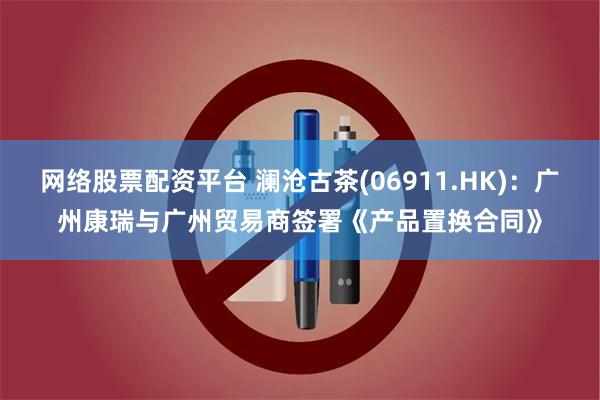 网络股票配资平台 澜沧古茶(06911.HK)：广州康瑞与广州贸易商签署《产品置换合同》