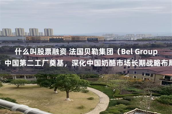 什么叫股票融资 法国贝勒集团（Bel Group）中国第二工厂奠基，深化中国奶酪市场长期战略布局