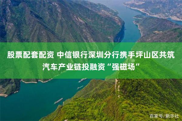 股票配套配资 中信银行深圳分行携手坪山区共筑汽车产业链投融资“强磁场”