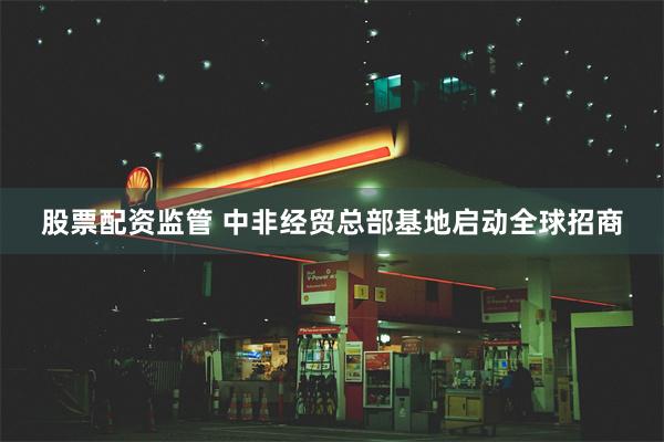 股票配资监管 中非经贸总部基地启动全球招商